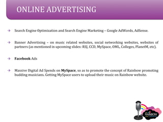 ONLINE ADVERTISING

?   Search Engine Optimization and Search Engine Marketing C Google AdWords, AdSense.


?   Banner Advertising C on music related websites, social networking websites, websites of
    partners (as mentioned in upcoming slides: RSJ, CCD, MySpace, OML, Colleges, PlanetM, etc).


?   Facebook Ads


?   Massive Digital Ad Spends on MySpace, so as to promote the concept of Rainbow promoting
    budding musicians. Getting MySpace users to upload their music on Rainbow website.
 