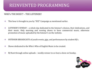 REINVENTED PROGRAMMING
WHOs THE BOSS?? C THE LISTENER!!


?   This hour is brought to you by XYZ Campaign as mentioned earlier.


?   LISTENERS SUNDAY C a whole day dedicated to the listeners choices, their dedications, and
    their music. Only morning and evening shows to have commercial music, otherwise
    promotion of music uploaded by the listeners on the website.


?   OUTDOOR BROADCASTS of youth events, gigs, and performances by student RJs.


?   Shows dedicated to the Whos Who of English Music to be created.


?   RJ Hunt through online uploads C weekly winner to co-host a show on Sunday.
 