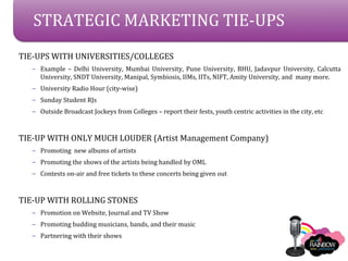 STRATEGIC MARKETING TIE-UPS
TIE-UPS WITH UNIVERSITIES/COLLEGES
   C Example C Delhi University, Mumbai University, Pune University, BHU, Jadavpur University, Calcutta
     University, SNDT University, Manipal, Symbiosis, IIMs, IITs, NIFT, Amity University, and many more.
   C University Radio Hour (city-wise)
   C Sunday Student RJs
   C Outside Broadcast Jockeys from Colleges C report their fests, youth centric activities in the city, etc



TIE-UP WITH ONLY MUCH LOUDER (Artist Management Company)
   C Promoting new albums of artists
   C Promoting the shows of the artists being handled by OML
   C Contests on-air and free tickets to these concerts being given out



TIE-UP WITH ROLLING STONES
   C Promotion on Website, Journal and TV Show
   C Promoting budding musicians, bands, and their music
   C Partnering with their shows
 