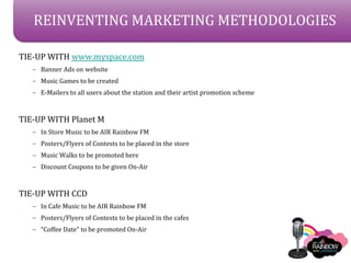 REINVENTING MARKETING METHODOLOGIES

TIE-UP WITH www.myspace.com
   C Banner Ads on website
   C Music Games to be created
   C E-Mailers to all users about the station and their artist promotion scheme



TIE-UP WITH Planet M
   C In Store Music to be AIR Rainbow FM
   C Posters/Flyers of Contests to be placed in the store
   C Music Walks to be promoted here
   C Discount Coupons to be given On-Air



TIE-UP WITH CCD
   C In Cafe Music to be AIR Rainbow FM
   C Posters/Flyers of Contests to be placed in the cafes
   C Coffee Date to be promoted On-Air
 