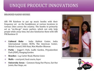 UNIQUE PRODUCT INNOVATIONS
BRANDED RADIO KIOSKS

AIR FM Rainbow to put up music booths with their
frequency set on the headphones at various locations in
various cities across the country. The booths to primarily
act as on-the-go music parlors, which not only help
people while away time, but also familiarize them with AIR
FM Rainbow ?


?   Cultural Hubs - India Habitat Center, India
    International Center, NCPA, The American Center,
    British Council, Dilli Haat, Max Mueller Bhawan
?   Parks C Joggers Park, Lodhi Garden, Priyadarshini
    Park (PDP), Hanging Garden
?   Beaches C e.g. Carter Road, Marine Lines
?   Malls C courtyard, food courts, foyer
?   University Areas C Common Hang Out Places, Eat Out
    Joints, Bus Stops, etc
 