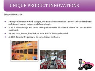 UNIQUE PRODUCT INNOVATIONS
BRANDED BUSES

?   Strategic Partnerships with colleges, institutes and universities, in order to brand their staff
    and student buses C outside, and also on inside.
?   AIR FM Rainbow logo and colors to be painted on the exteriors: Rainbow FM on-the-move
    positioned.
?   Back of Seats, Covers, Handle Bars to be AIR FM Rainbow branded.
?   AIR FM Rainbow frequency to be played inside the buses.
 