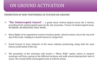 ON GROUND ACTIVATION
PROMOTION OF NEW POSITIONING OF STATION ON-GROUND


?   The Uninterrupted Concert - a grand music festival played across the 6 metros,
    providing fresh uninterrupted music by the city musicians. 4 hours of uninterrupted music.
    NO BREAK. NO BREATHES. ONLY MUSIC.


?   Music Nights to be organized at various locations (pubs, cultural centres, etc) in the city each
    day of the week, leading to a Grand Concert at a large level.


?   Grand Concert to have stalwarts of the music industry performing, along with the most
    famous youth bands of the city.


?   The promotion of the activation will involve a Music Walk option, where in amateur
    musicians will form a group at the different locations and walk around playing their style of
    music. The crowd will be encouraged to join in with the artists.
 