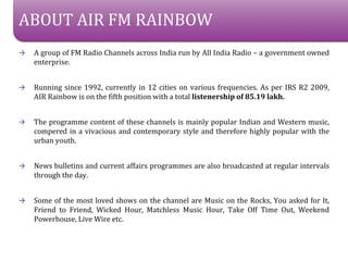 ABOUT AIR FM RAINBOW
?   A group of FM Radio Channels across India run by All India Radio C a government owned
    enterprise.


?   Running since 1992, currently in 12 cities on various frequencies. As per IRS R2 2009,
    AIR Rainbow is on the fifth position with a total listenership of 85.19 lakh.


?   The programme content of these channels is mainly popular Indian and Western music,
    compered in a vivacious and contemporary style and therefore highly popular with the
    urban youth.


?   News bulletins and current affairs programmes are also broadcasted at regular intervals
    through the day.


?   Some of the most loved shows on the channel are Music on the Rocks, You asked for It,
    Friend to Friend, Wicked Hour, Matchless Music Hour, Take Off Time Out, Weekend
    Powerhouse, Live Wire etc.
 