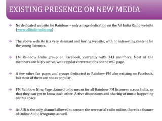 EXISTING PRESENCE ON NEW MEDIA
?   No dedicated website for Rainbow C only a page dedication on the All India Radio website
    (www.allindiaradio.org)


?   The above website is a very dormant and boring website, with no interesting content for
    the young listeners.


?   FM Rainbow India group on Facebook, currently with 343 members. Most of the
    members are fairly active, with regular conversations on the wall page.


?   A few other fan pages and groups dedicated to Rainbow FM also existing on Facebook,
    but most of them are not as popular.


?   FM Rainbow Ning Page claimed to be meant for all Rainbow FM listeners across India, so
    that they can get to know each other. Active discussions and sharing of music happening
    on this space.


?   As AIR is the only channel allowed to stream the terrestrial radio online, there is a feature
    of Online Audio Programs as well.
 