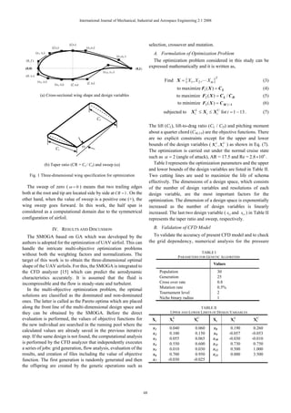 International Journal of Mechanical, Industrial and Aerospace Engineering 2:1 2008




                                     (f,x3)                                                              selection, crossover and mutation.
                        (f,x3)                       (x4,x3)
            (x1, x2)                                                                                       A. Formulation of Optimization Problem
                                                                                 (x5,x6 )
  (0, f )                                                                                                  The optimization problem considered in this study can be
 (0,0)                                                                                      (0,1)
                                                                                                         expressed mathematically and it is written as,
                                                                    (x10, x11)
  (0, x7)
                                                                                                                  Find X = { X1 , X 2 ,L X m }
                                                                                                                                                    T
             (x4, x5)                                (f, x9)
                                                                                                                                                                                      (3)
                          (x8, x9)    (f, x9)
                                                                                                                           to maximize F1 ( X ) = C L                                 (4)
               (a) Cross-sectional wing shape and design variables                                                         to maximize F2 ( X ) = C L / C D                           (5)
                                                                                                                           to minimize F3 ( X ) = C M ,1/ 4                           (6)
                                                                                                                  subjected to     X iL   ≤ Xi ≤   X iU   for i = 1 ~ 13 .            (7)
                                                               Cr
                                                                                                         The lift (CL), lift-to-drag ratio (CL / CD) and pitching moment
                                                                                                         about a quarter chord (CM,1/4) are the objective functions. There
                                                                                                         are no explicit constraints except for the upper and lower
                                                 ω                                                       bounds of the design variables ( X iL , X iU ) as shown in Eq. (7).
                           Ct
                                                                                                         The optimization is carried out under the normal cruise state
                                                                                                         such as α = 2 (angle of attack), AR = 17.5 and Re = 2.8 × 106 .
                   (b) Taper ratio (CR = Ct / Cr) and sweep (ω)                                             Table I represents the optimization parameters and the upper
                                                                                                         and lower bounds of the design variables are listed in Table II.
     Fig. 1 Three-dimensional wing specification for optimization                                        Two cutting lines are used to maximize the life of schema
                                                                                                         effectively. The dimensions of a design space, which consists
  The sweep of zero ( ω = 0 ) means that two trailing edges                                              of the number of design variables and resolutions of each
both at the root and tip are located side by side at CR = 1 . On the                                     design variable, are the most important factors for the
other hand, when the value of sweep is a positive one (+), the                                           optimization. The dimension of a design space is exponentially
wing sweep goes forward. In this work, the half span is                                                  increased as the number of design variables is linearly
considered as a computational domain due to the symmetrical                                              increased. The last two design variable ( x12 and x13 ) in Table II
configuration of airfoil.                                                                                represents the taper ratio and sweep, respectively.

                        IV. RESULTS AND DISCUSSION                                                         B. Validation of CFD Model
   The SMOGA based on GA which was developed by the                                                        To validate the accuracy of present CFD model and to check
authors is adopted for the optimization of UAV airfoil. This can                                         the grid dependency, numerical analysis for the pressure
handle the intricate multi-objective optimization problems
                                                                                                                                       TABLE I
without both the weighting factors and normalizations. The
                                                                                                                           PARAMETERS FOR GENETIC ALGORITHM
target of this work is to obtain the three-dimensional optimal
                                                                                                                                                   Values
shape of the UAV airfoils. For this, the SMOGA is integrated to
the CFD analyzer [15] which can predict the aerodynamic                                                         Population                              30
characteristics accurately. It is assumed that the fluid is                                                     Generation                              25
incompressible and the flow is steady-state and turbulent.                                                      Cross over rate                         0.8
                                                                                                                Mutation rate                           0.5%
   In the multi-objective optimization problem, the optimal
                                                                                                                Tournament level                        2
solutions are classified as the dominated and non-dominated                                                     Niche binary radius                     1
ones. The latter is called as the Pareto optima which are placed
along the front line of the multi-dimensional design space and                                                                        TABLE II
they can be obtained by the SMOGA. Before the direct                                                                  UPPER AND LOWER LIMITS OF DESIGN VARIABLES
evaluation is performed, the values of objective functions for                                            Xi         XiL              XU
                                                                                                                                       i           Xi           XiL          XU
                                                                                                                                                                              i
the new individual are searched in the running pool where the
                                                                                                           x1        0.040             0.060       x8           0.190         0.260
calculated values are already saved in the previous iterative
                                                                                                           x2        0.100             0.150       x9          -0.057        -0.053
step. If the same design is not found, the computational analysis                                          x3        0.055             0.065       x10         -0.030        -0.010
is performed by the CFD analyzer that independently executes                                               x4        0.550             0.600       x11          0.730         0.750
a series of jobs: grid generation, flow analysis, evaluation of the                                        x5        0.010             0.030       x12          0.500         1.000
results, and creation of files including the value of objective                                            x6        0.700             0.950       x13          0.000         3.500
function. The first generation is randomly generated and then                                              x7       -0.030            -0.025
the offspring are created by the genetic operations such as




                                                                                                    68
 