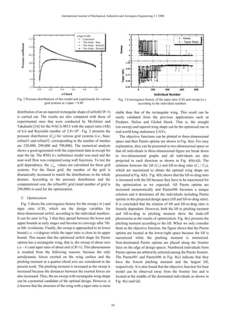 International Journal of Mechanical, Industrial and Aerospace Engineering 2:1 2008




                                                                                                                     4
                                                            z/Sapn=0.490
                          -1.5                                    Experiment                                         3
                                                                                                                                                    Sweep
                                                                  This Study - Base                                                                 Taper Ratio
   Pressure coefficient




                                                                  This Study - Refine01                              2
                          -1.0




                                                                                                  Sweep
                                                                  This Study - Refine02
                                                                                                                     1
                          -0.5                                                                                       0

                                                                                                                     -1
                          0.0                                                                                      1.05

                                                                                                                   0.90




                                                                                                     Taper ratio
                          0.5
                                                                                                                   0.75
                          1.0
                                                                                                                   0.60

                          1.5                                                                                      0.45
                                 0.0   0.2   0.4      0.6         0.8        1.0                                          0   200      400      600         800
                                             x/Chord                                                                            Individual Number
Fig. 2 Pressure distributions of this model and experiments for various                         Fig. 3 Convergence history of the taper ratio (CR) and sweep (ω )
                      grid systems at z/span = 0.49                                                           according to the individual numbers

distribution of an un-tapered rectangular shape of airfoil(CR=1)                               stable than that of the rectangular wing. This result can be
is carried out. The results are also compared with those of                                    easily validated from the previous applications such as
experimental ones that were conducted by McAlister and                                         Predator, Helios and Global Hawk. That is, the straight
Takahashi [16] for the NACA 0015 with the aspect ratio (AR)                                    (un-sweep) and tapered wing shape can be the optimized one in
of 6.6 and Reynolds number of 2.8 ×106 . Fig. 2 presents the                                   real-world long endurance UAVs.
pressure distribution (Cp) for various grid systems (i.e., base,                                  The objective functions can be plotted in three-dimensional
refine#1 and refine#2, corresponding to the number of meshes                                   space and then Pareto optima are shown in Fig. 4(a). For easy
are 220,000, 290,000 and 790,000). The numerical analysis                                      explanation, they can be presented in two-dimensional space so
shows a good agreement with the experiment data at except for                                  that all individuals in three-dimensional figure are break down
near the tip. The RNG k-ε turbulence model was used and the                                    to two-dimensional graphs and all individuals are also
near-wall flow was computed using wall functions. To test the                                  projected to each direction as shown in Fig. 4(b)-(d). The
                         +
grid dependency, the ymax values are calculated for three grid                                 relations between the lift (CL) and lift-to-drag ratio (CL / CD),
systems. For the finest grid, the number of the grid is                                        which are maximized to obtain the optimal wing shape are
dramatically increased to match the distributions in the whole                                 presented in Fig. 4(b). Fig. 4(b) shows that the lift-to-drag ratio
domain. According to the pressure distribution and the                                         is increased with the lift because they have to be maximized for
computational cost, the refine#01 grid (total number of grid is                                the optimization as we expected. All Pareto optima are
290,000) is used for the optimization.                                                         increased monotonically and Pareto#06 becomes a unique
                                                                                               solution and it dominates all the individuals including Pareto
  C. Optimization                                                                              optima in this projected design space (lift and lift-to-drag ratio).
   Fig. 3 shows the convergence history for the sweep ( w ) and                                It is concluded that the relation of lift and lift-to-drag ratio is
taper ratio (CR), which are the design variables for                                           linearly dependent. However, both the lift to pitching moment
three-dimensional airfoil, according to the individual numbers.                                and lift-to-drag to pitching moment show the trade-off
It can be seen in Fig. 3 that they spread between the lower and                                phenomena as the results of optimization. Fig. 4(c) presents the
upper bounds at early stages and become to converge after 7th-                                 pitching moment according to the lift. When we only consider
or 8th- evolutions. Finally, the sweep is approached to its lower                              them as the objective function, the figure shows that the Pareto
bound ( ω → 0 degree) while the taper ratio is close to its upper                              optima are located at the lower-right space because the lift is
bound. This means that the optimized airfoil shape for Pareto                                  maximized while the pitching moment is minimized.
optima has a rectangular wing, that is, the sweep of about zero                                Non-dominated Pareto optima are placed along the frontier
( ω ~ 0 ) and taper ratio of about unit (CR=1). This phenomenon                                lines on the edge of design spaces. Numbered individuals from
is resulted from the following reasons: because the only                                       Pareto optima are arbitrarily selected among the Pareto frontier.
aerodynamic forces exerted on the wing surface and the                                         The Pareto#01 and Pareto#06 in Fig. 4(c) indicate that they
pitching moment at a quarter-chord axis are considered in the                                  have the lowest pitching moment and the largest lift,
present work. The pitching moment is increased as the sweep is                                 respectively. It is also found that the objective function for base
increased because the distances between the exerted forces are                                 model can be observed away from the frontier line and is
also increased. Thus, the un-sweep with rectangular wing shape                                 located at the middle of the dominated individuals as shown in
can be a potential candidate of the optimal design. However, it                                Fig. 4(c) and (d).
is known that the structure of the wing with a taper ratio is more




                                                                                          69
 