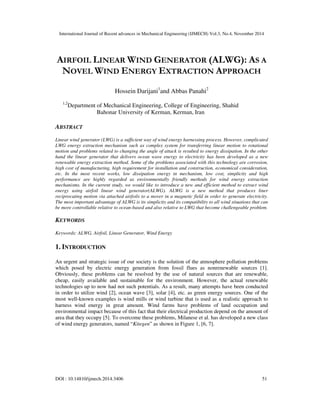 International Journal of Recent advances in Mechanical Engineering (IJMECH) Vol.3, No.4, November 2014
DOI : 10.14810/ijmech.2014.3406 51
AIRFOIL LINEAR WIND GENERATOR (ALWG): AS A
NOVEL WIND ENERGY EXTRACTION APPROACH
Hossein Darijani1
and Abbas Panahi2
1,2
Department of Mechanical Engineering, College of Engineering, Shahid
Bahonar University of Kerman, Kerman, Iran
ABSTRACT
Linear wind generator (LWG) is a sufficient way of wind energy harnessing process. However, complicated
LWG energy extraction mechanism such as complex system for transferring linear motion to rotational
motion and problems related to changing the angle of attack is resulted to energy dissipation. In the other
hand the linear generator that delivers ocean wave energy to electricity has been developed as a new
renewable energy extraction method. Some of the problems associated with this technology are corrosion,
high cost of manufacturing, high requirement for installation and construction, economical consideration,
etc. In the most recent works, low dissipation energy in mechanism, low cost, simplicity and high
performance are highly regarded as environmentally friendly methods for wind energy extraction
mechanisms. In the current study, we would like to introduce a new and efficient method to extract wind
energy using airfoil linear wind generator(ALWG). ALWG is a new method that produces liner
reciprocating motion via attached airfoils to a mover in a magnetic field in order to generate electricity.
The most important advantage of ALWG is its simplicity and its compatibility to all wind situations that can
be more controllable relative to ocean-based and also relative to LWG that become challengeable problem.
KEYWORDS
Keywords: ALWG, Airfoil, Linear Generator, Wind Energy
1. INTRODUCTION
An urgent and strategic issue of our society is the solution of the atmosphere pollution problems
which posed by electric energy generation from fossil flues as nonrenewable sources [1].
Obviously, these problems can be resolved by the use of natural sources that are renewable,
cheap, easily available and sustainable for the environment. However, the actual renewable
technologies up to now had not such potentials. As a result, many attempts have been conducted
in order to utilize wind [2], ocean wave [3], solar [4], etc. as green energy sources. One of the
most well-known examples is wind mills or wind turbine that is used as a realistic approach to
harness wind energy in great amount. Wind farms have problems of land occupation and
environmental impact because of this fact that their electrical production depend on the amount of
area that they occupy [5]. To overcome these problems, Milanese et al. has developed a new class
of wind energy generators, named “Kitegen” as shown in Figure 1, [6, 7].
 