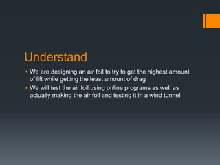 Understand
We are designing an air foil to try to get the highest amount
of lift while getting the least amount of drag
We will test the air foil using online programs as well as
actually making the air foil and testing it in a wind tunnel
