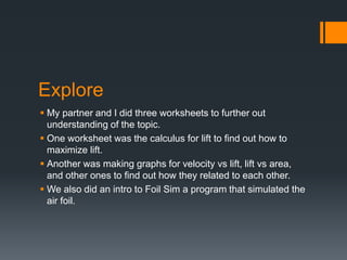 Explore
My partner and I did three worksheets to further out
understanding of the topic.
One worksheet was the calculus for lift to find out how to
maximize lift.
Another was making graphs for velocity vs lift, lift vs area,
and other ones to find out how they related to each other.
We also did an intro to Foil Sim a program that simulated the
air foil.
