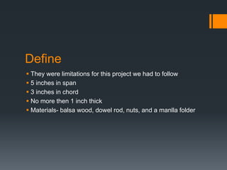 Define
They were limitations for this project we had to follow
5 inches in span
3 inches in chord
No more then 1 inch thick
Materials- balsa wood, dowel rod, nuts, and a manlla folder
