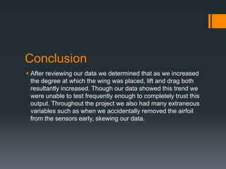 Conclusion
After reviewing our data we determined that as we increased
the degree at which the wing was placed, lift and drag both
resultantly increased. Though our data showed this trend we
were unable to test frequently enough to completely trust this
output. Throughout the project we also had many extraneous
variables such as when we accidentally removed the airfoil
from the sensors early, skewing our data.