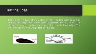 Trailing Edge
• Trailing edge is back of the airfoil or wing. Trailing edge consist of
ailerons and flaps which are used to operate aircraft in air. The
airflow separated by leading edge rejoins at trailing edge. The
trailing edge may be sharp, flat or rounded.
 