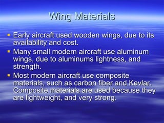 Wing Materials Early aircraft used wooden wings, due to its availability and cost. Many small modern aircraft use aluminum wings, due to aluminums lightness, and strength. Most modern aircraft use composite materials, such as carbon fiber and Kevlar. Composite materials are used because they are lightweight, and very strong. 