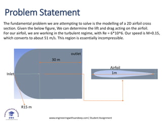 www.engineeringwithsandeep.com| Student Assignment
Problem Statement
Inlet
outlet
Airfoil
R15 m
30 m
1m
The fundamental problem we are attempting to solve is the modelling of a 2D airfoil cross
section. Given the below figure, We can determine the lift and drag acting on the airfoil.
For our airfoil, we are working in the turbulent regime, with Re = 6*10^6. Our speed is M=0.15,
which converts to about 51 m/s. This region is essentially incompressible.
 