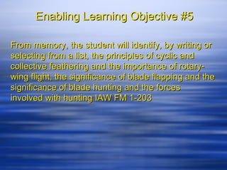 Enabling Learning Objective #5

From memory, the student will identify, by writing or
selecting from a list, the principles of cyclic and
collective feathering and the importance of rotary-
wing flight, the significance of blade flapping and the
significance of blade hunting and the forces
involved with hunting IAW FM 1-203
 