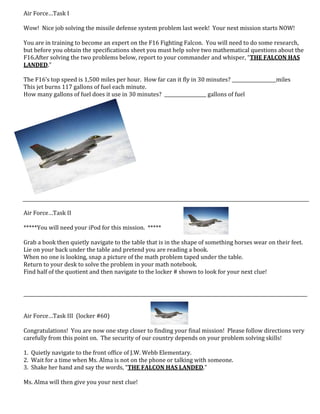 Air Force…Task I
Wow! Nice job solving the missile defense system problem last week! Your next mission starts NOW!
You are in training to become an expert on the F16 Fighting Falcon. You will need to do some research,
but before you obtain the specifications sheet you must help solve two mathematical questions about the
F16.After solving the two problems below, report to your commander and whisper, “THE FALCON HAS
LANDED.”
The F16’s top speed is 1,500 miles per hour. How far can it fly in 30 minutes? ___________________miles
This jet burns 117 gallons of fuel each minute.
How many gallons of fuel does it use in 30 minutes? __________________ gallons of fuel
Air Force…Task II
*****You will need your iPod for this mission. *****
Grab a book then quietly navigate to the table that is in the shape of something horses wear on their feet.
Lie on your back under the table and pretend you are reading a book.
When no one is looking, snap a picture of the math problem taped under the table.
Return to your desk to solve the problem in your math notebook.
Find half of the quotient and then navigate to the locker # shown to look for your next clue!
__________________________________________________________________________________________________________________________
Air Force…Task III (locker #60)
Congratulations! You are now one step closer to finding your final mission! Please follow directions very
carefully from this point on. The security of our country depends on your problem solving skills!
1. Quietly navigate to the front office of J.W. Webb Elementary.
2. Wait for a time when Ms. Alma is not on the phone or talking with someone.
3. Shake her hand and say the words, “THE FALCON HAS LANDED.”
Ms. Alma will then give you your next clue!
 