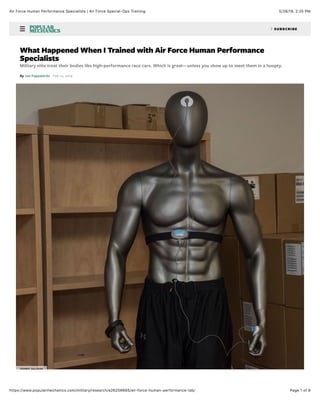 5/26/19, 2)25 PMAir Force Human Performance Specialists | Air Force Special-Ops Training
Page 1 of 9https://www.popularmechanics.com/military/research/a26256665/air-force-human-performance-lab/
! " SUBSCRIBE
What Happened When I Trained with Air Force Human Performance
Specialists
Military elite treat their bodies like high-performance race cars. Which is great—unless you show up to meet them in a hoopty.
By Joe Pappalardo Feb 12, 2019
JOHNNY SALDIVAR
 