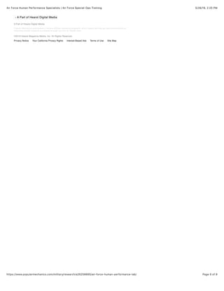 5/26/19, 2)25 PMAir Force Human Performance Specialists | Air Force Special-Ops Training
Page 9 of 9https://www.popularmechanics.com/military/research/a26256665/air-force-human-performance-lab/
Popular Mechanics participates in various afﬁliate marketing programs, which means we may get paid commissions on
editorially chosen products purchased through our links to retailer sites.
- A Part of Hearst Digital Media
A Part of Hearst Digital Media
©2019 Hearst Magazine Media, Inc. All Rights Reserved.
Privacy Notice Your California Privacy Rights Interest-Based Ads Terms of Use Site Map
 
