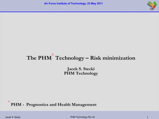 The PHM X  Technology – Risk minimization Jacek S. Stecki PHM Technology X  PHM -  Prognostics and Health Management 