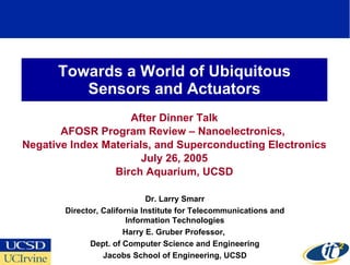 Towards a World of Ubiquitous Sensors and Actuators After Dinner Talk AFOSR Program Review – Nanoelectronics,  Negative Index Materials, and Superconducting Electronics July 26, 2005 Birch Aquarium, UCSD Dr. Larry Smarr Director, California Institute for Telecommunications and Information Technologies Harry E. Gruber Professor,  Dept. of Computer Science and Engineering Jacobs School of Engineering, UCSD 