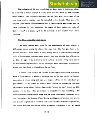The implication of this very strongly held Air Force belief is that for an officer
to be labelled as "below average" is a very severe blow to his/her ego and perceived
career potential. Our respondents indicated that this factor was a major cause of the
very strong negative reaction which the "controlled" system elicited. Thus, any newly
designed system should avoid the need to label as "below average" any officers who are
viable candidates for futvre promotion. In today's Air Force culture any rating of
"below average" is a strong si,"kl to the individual to seek his/her future career
elsewhere.
Unwillingness to differentiate onenlv
Two major reasons were given for the unwillingness of most officers to
differentiate openly among the officers they must rate. The first goes back to the
previous discussion. Since there is a strong feeling that all officers are above average,
rating officers strongly resist any system whereby they must identify those officers who
are below average. In our interviews, however, there was some willingness to ident;fy
the truly outstanding individuals, and the individuals whose performance or potential is
so poor that they should be released from the Air Force.
A second factor concerns the closeness of the superior/subordinate relationship.
Here, officers feel that to advise an individual that he/she isn't meeting performance
expectations is demotivating and may have negative effects on the individual's job
performance. In the absence of potential merit increases or bonuses for short-term
performance, rating officers feel they have to give "pats on the back" through the OER
system, even to those whose performance is acceptable but not outstanding. The
superior/subordinate relationship, along with the group cohesiveness encouraged by tl-c
Air Force culture, also leads to officers' feeling an obligation to "promote their people".
It is a matter of pride for an officer to have his or her subordinates receive promotions,
and reflects adversely upon his/her ability to develop subordinates if they are passed
IV-10
 