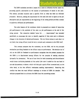 The OER worksheet provides a means for a ratee to influence his/her report by
providing specific information on the manner of performance of duties to the rater.
This merely provides structure and a specific form to what has been an informal
procedure. However, adding the requirement for the ratee and rater to agree on the job
description and job requirements at the beginning of the rating period provides a means
to positively influence job performance.
The other feature of the worksheet which is proposed as a means of improving
job performance is the comment of the rater on job performance at the end of the
rating period. The subsection labeled "areas for . . . improvement" was included
specifically to encourage the rater to identify negatives if they exist and to influence
changes in the direction of desired performance. The Air Force culture is such that it is
not likely that rating officers would be led to include such comments in the OER itself.
This concept proposes that the worksheet, not the OER, will be the principal
mechanism providing feedback to the officer corps on performance. The decision not to
rely on the OER for feedback on performance recognizes that the primary purpose for
the OER is to discriminate among officers for the purpose of making selections
(primarily for promotion). The use of one form for both counseling and discrimination
would create conflicting demands on the author (the rater is asked on the one hand to
provide documentary evidence, which will help get a good officer promoted and, on the
other hand, to list that officer's weaknesses needing improvement.) Resolving this
conflict has been the most difficult challenge to revisers of OER for decades. The
solution proposed here is to divorce the OER from the counseling process.
V- 14
 