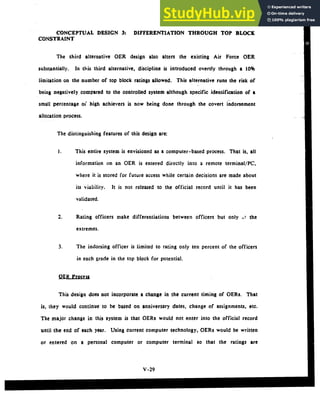 CONCEPTUAL DESIGN 3: DIFFERENTIATION THROUGH TOP BLOCK
CONSTRAINT
The third alternative OER design also alters the existing Air Force OER
substantially. In this third alternative, discipline is introduced overtly through a 10%
limitation on the number of top block ratings allowed. This alternative runs the risk of
being negatively compared to the controlled system although specific identification of a
small percentage oi" high achievers is now being done through the covert indorsement
allocation process.
The distinguishing features of this design are:
I. This entire system is envisioned as a computer-based process. That is, all
information on an OER is entered directly into a remote terminal/PC,
where it is stored for future access while certain decisions are made about
its viability. It is not released to the official record until it has been
validated.
2. Rating officers make differentiations between officers but only it the
extremes.
3. The indorsing officer is limited to rating only ten percent of the officers
in each grade in the top block for potential.
OER Process
This design does not incorporate a change in the current timing of OERs. That
is, they would continue to be based on anniversary dates, change of assignments, etc.
The major change in this system is that OERs would not enter into the official record
until the end of each year. Using current computer technology, OERs would be written
or entered on a personal computer or computer terminal so that the ratings are
V-29
 