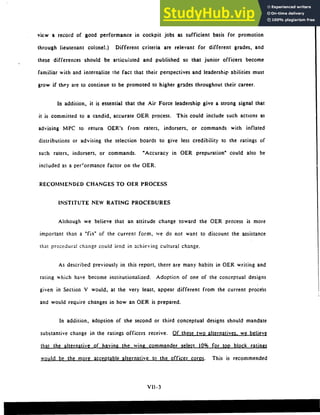 view a record of good performance in cockpit jobs as sufficient basis for promotion
through lieutenant colonel.) Different criteria are relevant for different grades, and
these differences should be articulated and published so that junior officers become
familiar with and internalize the fact that their perspectives and leadership abilities must
grow if they are to continue to be promoted to higher grades throughout their career.
In addition, it is essential that the Air Force leadership give a strong signal that
it is committed to a candid, accurate OER process. This could include such actions as
advising MPC to return OER's from raters, indorsers, or commands with inflated
distributions or advising the selection boards to give less credibility to the ratings of
such raters, indorsers, or commands. "Accuracy in PER preparation" could also be
included as a performance factor on the QER.
RECOMMENDED CHANGES TO OER PROCESS
INSTITUTE NEW RATING PROCEDURES
Although we believe that an attitude change toward the PER process is more
important than a "fix" of the current form, wve do not want to discount the assistance
that procedural change could lend in achieving cultural change.
As described previously in this report, there are many habits in PER writing and
rating which have become institutionalized. Adoption of one of the conceptual designs
given in Section V would, at the very least, appear different from the current process
and would require changes in how an PER is prepared.
In addition, adoption of the second or third conceptual designs should mandate
substantive change in the ratings officers receive. Of these two alternatives, we believe
that the alternative of having the wing commander select 10% for top block ratings
would be the more acceotable alternative to the officer corps. This is recommended
VII-3
 