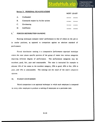 Section V. PERSONAL QUALIFICATIONS
MOST LEAST
A. Coolheaded
B. Commands respect by his/her actions
C. Overbearing
D. Indifferent
L. FORCED DISTRIBUTION RANKING
Ranking techniques compare ratees' performance to that of others on the job or
in similar positions, as opposed to comparison against an absolute standard of
performance.
Forced distribution ranking is a comparative performance appraisal technique
where the rater places specific portions of the group of ratees into various categories
depicting different degrees of performance. The performance categories may be:
excellent, good, fair, poor and unacceptable. The rater is instructed for example to
allocate 10% of the ratees to the excellent category, 20% to good, 40% to fair, 20% to
poor, and 10% to unacceptable. The rankings are the result of the rater's subjective
opinion.
N1. PAIRED COMPARISON
Paired comparison is an appraisal technique in which each employee is compared
to every other employee to produce a ranking of employees on a particular trait.
B-20
 