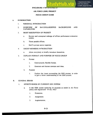 ENCLOSURE 4 TO APPENDIX D
AIR FORCE (OER) PROJECT
FOCUS GROUP GUIDE
A. INTRODUCTION
1. PERSONAL INTRODUCTION
2. OVERVIEW OF HAY/SYLLOGISTICS BACKGROUND AND
CAPABILITIES
3. BRIEF DESCRIPTION OF PROJECT
a. Review and conceptual redesign of officer performance evaluation
system.
b. Three parallel efforts.
c. HAY's private sector expertise.
4. GROUP MEMBERS INTRODUCTION
a. Allow everybody to briefly introduce themselves.
5. EXPLAIN FORMAT AND PURPOSE OF FOCUS GROUP
a. Format
1. Unstructured, flexible format.
2. Generate and discuss concepts and ideas.
b. Purpose
1. Explore the issues surrounding the OER process, in order
to gain a better understanding of the OER process.
B. GENERAL ISSUES
1. EFFECTIVENESS OF CURRENT OER SYSTEM
a. Is the OER system achieving its purposes as stated in Air Force
policy and regulations? If not, why?
1. Promotion.
2. Assignment.
3. Augmentation.
D-25
 