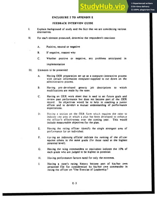 ENCLOSURE 2 TO APPENDIX E
FEEDBACK INTERVIEW GUIDE
Explain background of study and the fact that we are considering various
alternatives.
11. For each element presented, determine the respondent's reactions:
A. Positive, neutral or negative
B. If negative, reasons why
C. Whether positive or negative, any problems anticipated in
implementation
Ill. Elements to be presented
A. Having OER preparation set up as a computer-interactive process
with certain information computer-supplied to cut down on the
administrative process.
1. Having pre-developed generic job descriptions to which
modifications are made by the rater.
C. Having an OER work sheet that is used to set future goals and
review past performance but does not become part of the OER
record. Its objectives would be to help in coaching a junior
officer and to develor a mutual understanding of performance
expectations.
). Hlaving i section on the OER form which requires the rater to
indicate one area in which a plan has been developed to enhance
the officer's effectiveness over the coming year. This would
include measureable objectives for the plan.
E. Having the rating officer identify the single strongest area of
performance for an individual,
F. flaing an indorsing official indicate the ranking of the officer
against others in the same grade (for those rated at the highest
potential level).
G. Having the wing commanders or equivalent indicate the 10% of
each grade who are judged to be highest in potential.
11, Having performance factors rated for only the extremes.
I. Having a rater's rating history become part of his/her own
personnel file for consideration by his/her own commander in
rating the officer on *The Exercise of Leadership."
E-3
 