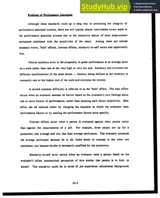 Problems of Performance Annralsals
Although these standards could go a long way in promoting the integrity of
performance appraisal systems, there are still typical, almost unavoidable errors made in
the performance appraisal process due to the subjective nature of most measurement
techniques combined with the proclivities of the raters. Among these are central
tendency errors, "halo" effects, contrast effects, similarity-to-self errors and opportunity
bias.
Central tendency error is the propensity to grade performance at an average point
on a scale rather than rate at the very high or very low end. Leniency and strictness are
different manifestations of the same theme -- leniency being defined as the tendency to
constantly rate at the higher end of the scale and strictness the reverse.
A second common difficulty is referred to as the "halo" effect. The halo effect
occurs when an evaluator assesses all factors based on the evaluator's own feelings about
one or more factors of performance, rather than assessing each factor objectively. Halo
effect can be reduced either by changing the sequence in which the evaluator rates
performance factors or by making the performance factors more specific.
Contrast effects occur when a person is evaluated against other people rather
than against the requirements of a job. For example, three people are up for a
promotion, one average and two less than average performers. The evaluator promotes
the average performer because he or sh,. looks better in contrast to the other two
candidates, not because he/she is necessarily qualified for the promotion.
Similarity-to-self error occurs when an evaluator rates a person based on the
evaluator's (often unconscious) perception of how similar that person is to him- or
herself. This similarity could be in terms of job experience, educational background,
111-6
 