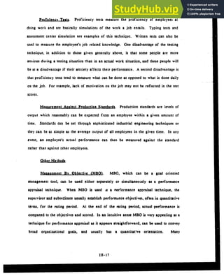 Proficlency Tests. Proficiency tests measure the proficiency of employees at
doing work and are basically simulations of the work a job entails. Typing tests and
assessment center simulation are examples of this technique. Written tests can also be
used to measure the employee's job related knowledge. One disadvantage of the testing
technique, in addition to those given generally above, is that some people are more
anxious during a testing situation than in an actual work situation, and these people will
be at a disadvantage if their anxiety affects their performance. A second disadvantage is
that proficiency tests tend to measure what -an be done as opposed to what is done daily
on the job. For example, lack of motivation on the job may not be reflected in the test
scores.
Measurement Against Production Standards. Production standards are levels of
output which reasonably can be expected from an employee within a given amount of
time. Standards can be set through sophisticated industrial engineering techniques or
they can be as simple as the average output of all employees in the given time. In any
event, an employee's actual performance can then be measured against the standard
rather than against other employees.
OtherLMthod
Management By Objective (MBO. MBO, which can be a goal oriented
management tool, can be used either separately or simultaneously as a performance
appraisal technique. When MBO is used as a nerformance appraisal technique, the
supervisor and subordinate usually establish performance objectives, often in quantitative
terms, for the rating period. At the end of the rating period, actual performance is
compared to the objectives and scored. In an intuitive sense MBO is very appealing as a
technique for performance appraisal as it appears straightforward, can be used to convey
broad organizational goals, and usually has a quantitative orientation. Many
 