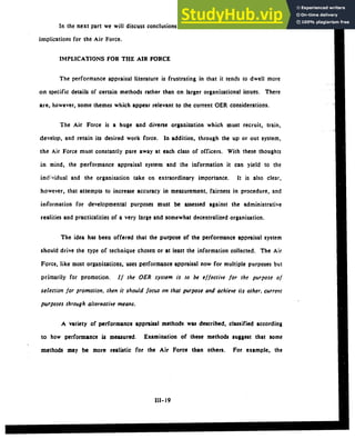 In the next part we will discuss conclusions from the literature and some possible
implications for the Air Force.
IMPLICATIONS FOR THE AIR FORCE
The performance appraisal literature is frustrating in that it tends to dwell more
on specific details of certain methods rather than on larger organizational issues. There
are, however, some themes which appear relevant to the current OER considerations.
The Air Force is a huge and diverse organization which must recruit, train,
develop, and retain its desired work force. In addition, through the up or out system,
the Air Force must constantly pare away at each class of officers. With these thoughts
in mind, the performance appraisal system and the information it can yield to the
individual and the organization take on extraordinary importance. It is also clear,
however, that attempts to increase accuracy in measurement, fairness in procedure, and
information for developmental purposes must be assessed against the administrative
realities and practicalities of a very large and somewhat decentralized organization.
The idea has been offered that the purpose of the performance appraisal system
should drive the type of technique chosen or at least the information collected. The Air
Force, like most organizations, uses performance appraisal now for multiple purposes but
primarily for promotion. If the OER system is to be effective for the purpose of
selection for promotion, then it should focus on that purpose and achieve its other, current
purposes through alternative means.
A variety of performance appraisal methods was described, classified according
to how performance is measured. Examination of these methods suggest that some
methods may be more realistic for the Air Force than others. For example, the
III- 19
 