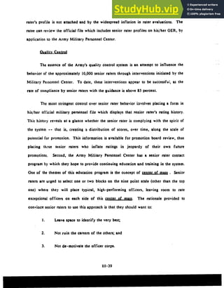 rater's profile is not attached and by the widespread inflation in rater evaluations. The
ratee can review the official file which includes senior rater profiles on his/her OER, by
application to the Army Military Personnel Center.
Quality Control
The essence of the Army's quality control system is an attempt to influence the
behavior of the approximately 10,000 senior raters through interventions initiated by the
Military Personnel Center. To date, these interventions appear to be successfui, as the
rate of compliance by senior raters with the guidance is above 85 percent.
The most stringent control over senior rater behavior involves placing a form in
his/her official military personnel file which displays that senior rater's rating history.
This history reveals at a glance whether the senior rater is complying with the spirit of
the system -- that is, creating a distribution of scores, over time, along the scale of
potential for promotion. This information is available for promotion board review, thus
placing those senior raters who inflate ratings in jeopardy of their own future
promotions. Second, the Army Military Personnel Center has a senior rater contact
program by which they hope to provide continuing education and training in the system.
One of the themes of this education program is the concept of o. Senior
raters are urged to select one or two blocks on the nine point scale (other than the top
one) where they will place typical, high-performing officers, leaving room to rate
exceptional officers on each side of this center of mnz. The rationale provided to
convince senior raters to use this approach is that they should want to:
I. Leave space to identify the very best;
2. Not ruin the careers of the others; and
3. Not de-motivate the officer corps.
111-39
 