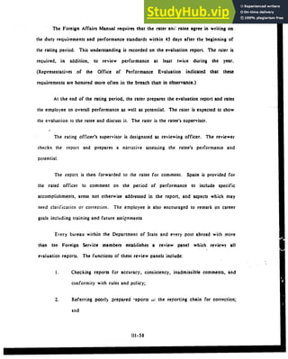 The Foreign Affairs Manual requires that the rater anW ratee agree in writing on
the duty requirements and performance standards within 45 days after the beginning of
the rating period. This understanding is recorded on the evaluation report. The rater is
required, in addition, to review performance at least twice during the year.
(Representatives of the Office of Performance Evaluation indicated that these
requirements are honored more often in the breach than in observance.)
At the end of the rating period, the rater prepares the evaluation report and rates
the employee on overall performance as well as potential. The rater is expected to show
the evaluation to the ratee and discuss it. The rater is the ratee's supervisor.
The rating officer's supervisor is designated as reviewing officer. The reviewer
checks the report and prepares a narrative assessing the ratee's performance and
potential.
The report is then forwarded to the ratee for comment. Space is provided for
the rated officer to comment on the period of performance to include specific
accomplishments, areas not otherwise addressed in the report, and aspects which may
need clarification or correction. The employee is also encouraged to remark on career
goals including training and future assipnments
Every bureau within the Department of State and every post abroad with more
than tan Foreign Service members establishes a review panel which reviews all
evaluation reports. The functions of these review panels include:
1. Checking reports for accuracy, consistency, inadmissible comments, and
conformity with rules and policy;
2. Referring poorly prepared -eports outhe reporting chain for correction;
and
111-58
 
