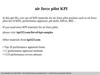 air force pilot KPI 
In this ppt file, you can ref KPI materials for air force pilot position such as air force 
pilot list of KPIs, performance appraisal, job skills, KRAs, BSC… 
If you need more KPI materials for air force pilot, 
please visit: kpi123.com/list-of-kpi-samples 
Other materials from kpi123.com 
• Top 28 performance appraisal forms 
• 11 performance appraisal methods 
• 1125 performance review phrases 
Top materials: top sales KPIs, Top 28 performance appraisal forms, 11 performance appraisal methods 
Interview questions and answers – free download/ pdf and ppt file 
 