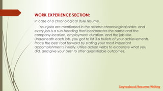 WORK EXPERIENCE SECTION:
In case of a chronological style resume,
     Your jobs are mentioned in the reverse chronological order, and
every job is a sub-heading that incorporates the name and the
company location, employment duration, and the job title.
Underneath each job, you got to list 3-6 bullets of your achievements.
Place the best foot forward by stating your most important
accomplishments initially. Utilize action verbs to elaborate what you
did, and give your best to offer quantifiable outcomes.
Saytooloud/Resume-Writing
 