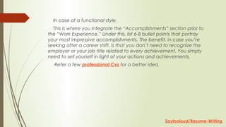     In case of a functional style,
    This is where you integrate the “Accomplishments” section prior to
the “Work Experience.” Under this, list 6-8 bullet points that portray
your most impressive accomplishments. The benefit, in case you’re
seeking after a career shift, is that you don’t need to recognize the
employer or your job title related to every achievement. You simply
need to sell yourself in light of your actions and achievements.
     Refer a few professional Cvs for a better idea.
Saytooloud/Resume-Writing
 