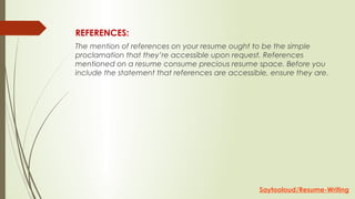 REFERENCES:
The mention of references on your resume ought to be the simple
proclamation that they’re accessible upon request. References
mentioned on a resume consume precious resume space. Before you
include the statement that references are accessible, ensure they are.
Saytooloud/Resume-Writing
 