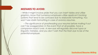 MISTAKES TO AVOID:
– While it might involve pride that you can insert tables and utilize
graphics, know that numerous employers utilize applicant tracking
systems that tend to be confused due to elaborate formatting. You
won’t see stylish formatting in case of avionics resumes.
     – The significance of proofreading your resume before mailing it out
can’t be exaggerated. In the event that at all possible, have a
companion read it over. A new eye will regularly discover typos or
linguistic mistakes, and you don’t wish that the fresh eye to be of the
potential employer.
Saytooloud/Resume-Writing
 