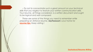      – Try not to concentrate such a great amount on your technical
skills that you neglect to feature your written communication skills.
Your resume, all things considered, is a written document and ought
to be logical and well composed.
     These are some of the things you need to remember while
preparing an Airforce resume. SayTooLoud is your home for
resume tips. Keep visiting !
Saytooloud/Resume-Writing
 