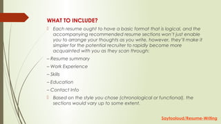 WHAT TO INCLUDE?
 Each resume ought to have a basic format that is logical, and the
accompanying recommended resume sections won’t just enable
you to arrange your thoughts as you write, however, they’ll make it
simpler for the potential recruiter to rapidly become more
acquainted with you as they scan through:
– Resume summary
– Work Experience
– Skills
– Education
– Contact Info
 Based on the style you chose (chronological or functional), the
sections would vary up to some extent.
Saytooloud/Resume-Writing
 