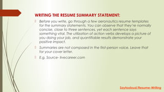WRITING THE RESUME SUMMARY STATEMENT:
 Before you write, go through a few aeronautics resume templates
for the summary statements. You can observe that they’re normally
concise, close to three sentences, yet each sentence says
something vital. The utilization of action verbs develops a picture of
you doing your job, and quantifiable results demonstrate your
positive impact.
 Summaries are not composed in the first-person voice. Leave that
for your cover letter.
 E.g. Source- livecareer.com
Saytooloud/Resume-Writing
 