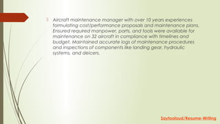  Aircraft maintenance manager with over 10 years experiences
formulating cost/performance proposals and maintenance plans.
Ensured required manpower, parts, and tools were available for
maintenance on 32 aircraft in compliance with timelines and
budget. Maintained accurate logs of maintenance procedures
and inspections of components like landing gear, hydraulic
systems, and deicers.
Saytooloud/Resume-Writing
 