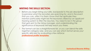 WRITING THE SKILLS SECTION:
 Before you begin listing your skills, backpedal to the job description
to perceive what the recruiters are searching for, and in the event
that you can, offer it to them. Know that the aptitudes they
mention particularly might be the keywords utilized by an applicant
tracking system to filter the resumes. You need to be in the group
that gets sent to the hiring manager, and understanding the
significance of keywords will help reach you there.
 The format can be a straightforward list, or you can blend the skills
together category wise, and you can see which format serves your
specific skills best by evaluating a few Airforce
professional profile templates.
Saytooloud/Resume-Writing
 
