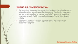WRITING THE EDUCATION SECTION:
 The recruiting manager just needs to check out the school went to,
school location, and degree. Designers and Electronics engineers
are generally required to have a bachelor’s degree in electrical
engineering, so if that is your professional path, a list that degree
initially.
 Electronics professionals can regularly enter the field with an
associate’s degree.
Saytooloud/Resume-Writing
 