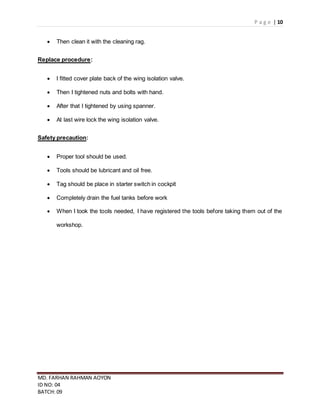 P a g e | 10
MD. FARHAN RAHMAN AOYON
ID NO: 04
BATCH: 09
 Then clean it with the cleaning rag.
Replace procedure:
 I fitted cover plate back of the wing isolation valve.
 Then I tightened nuts and bolts with hand.
 After that I tightened by using spanner.
 At last wire lock the wing isolation valve.
Safety precaution:
 Proper tool should be used.
 Tools should be lubricant and oil free.
 Tag should be place in starter switch in cockpit
 Completely drain the fuel tanks before work
 When I took the tools needed, I have registered the tools before taking them out of the
workshop.
 