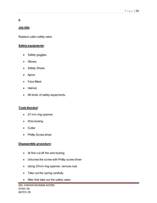 P a g e | 11
MD. FARHAN RAHMAN AOYON
ID NO: 04
BATCH: 09
II.
Job title:
Replace cabin safety valve.
Safety equipments:
 Safety goggles.
 Gloves.
 Safety Shoes
 Apron
 Face Mask
 Helmet
 All kinds of safety equipments.
Tools Needed:
 27 mm ring spanner
 Wire locking
 Cutter
 Phillip Screw driver
Disassemble procedure:
 At first cut off the wire locking.
 Unscrew the screw with Phillip screw driver
 Using 27mm ring spanner, remove nuts
 Take out the spring carefully.
 After that take out the safety valve.
 